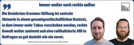 OBS-Autoren Matthias Jakubowski und Arne Semsrott: Die Desiderius-Erasmus-Stiftung ist zentrale Akteurin in einem gesamtgesellschaftlichen Kontext, in dem immer mehr Tabus verschoben werden, rechte Gewalt weiter zunimmt und eine radikalisierte AfD in Umfragen so gut dasteht wie nie zuvor.